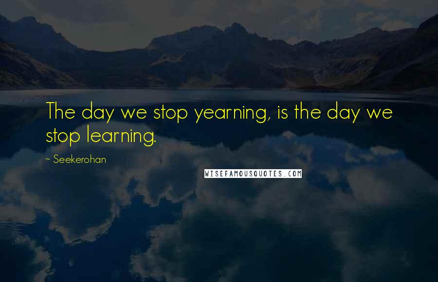 Seekerohan Quotes: The day we stop yearning, is the day we stop learning.
