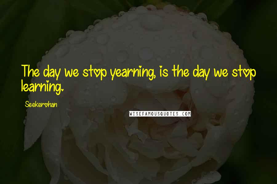 Seekerohan Quotes: The day we stop yearning, is the day we stop learning.