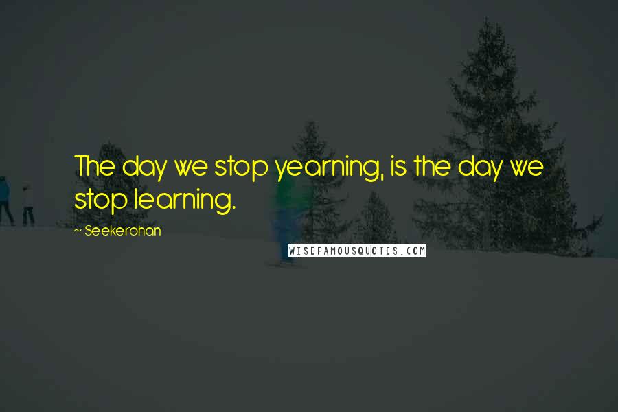 Seekerohan Quotes: The day we stop yearning, is the day we stop learning.