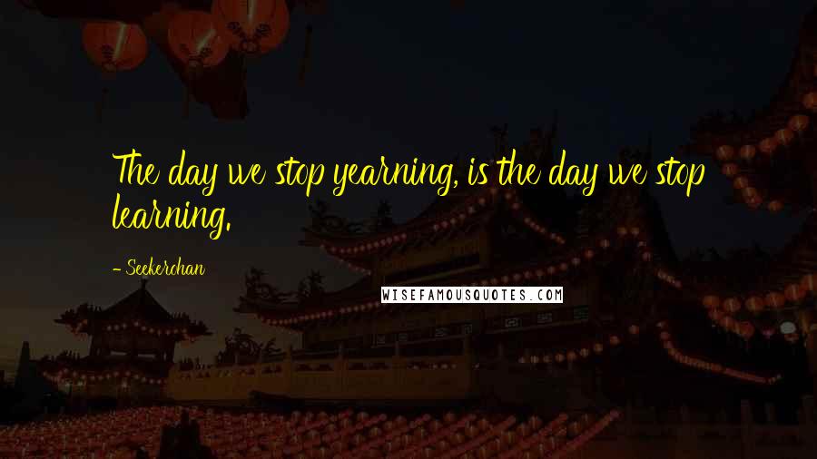 Seekerohan Quotes: The day we stop yearning, is the day we stop learning.