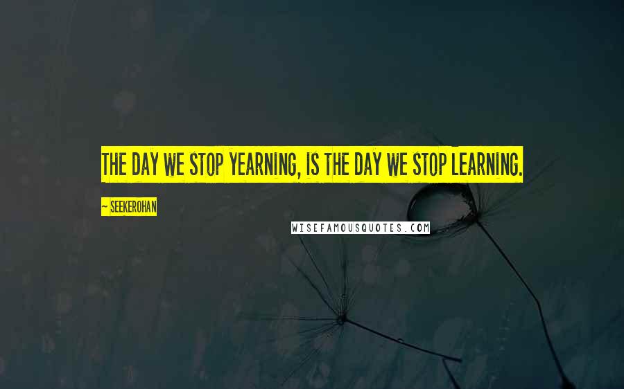 Seekerohan Quotes: The day we stop yearning, is the day we stop learning.