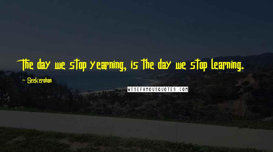 Seekerohan Quotes: The day we stop yearning, is the day we stop learning.