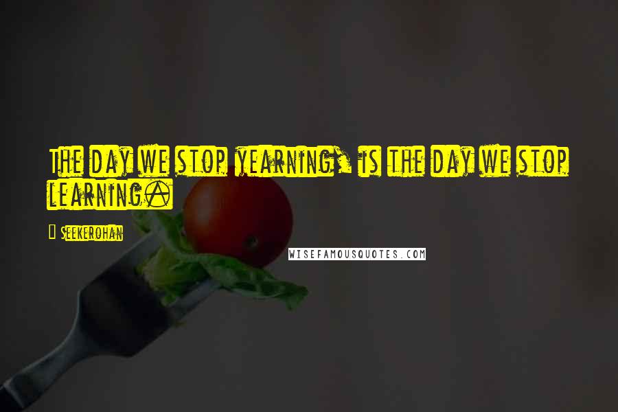 Seekerohan Quotes: The day we stop yearning, is the day we stop learning.