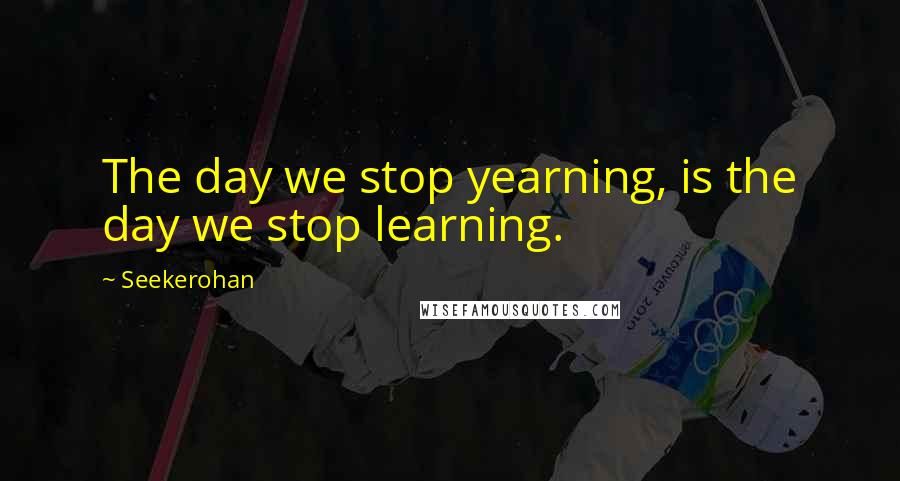 Seekerohan Quotes: The day we stop yearning, is the day we stop learning.