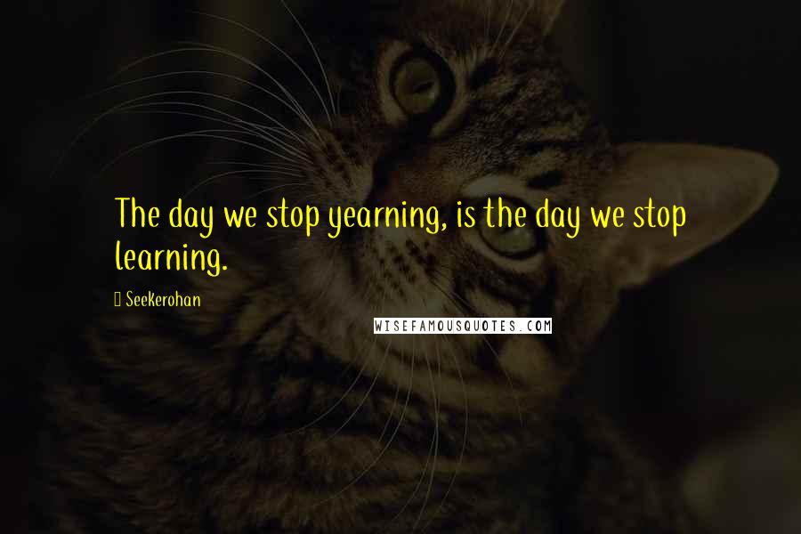 Seekerohan Quotes: The day we stop yearning, is the day we stop learning.