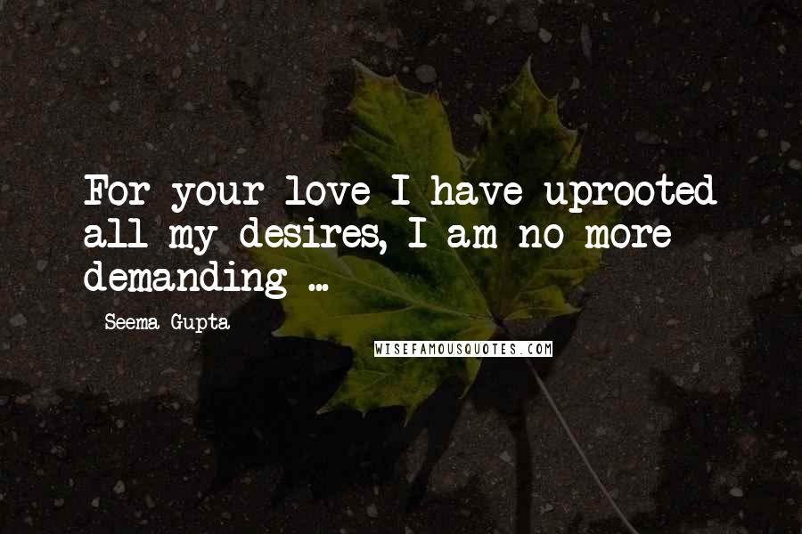 Seema Gupta Quotes: For your love I have uprooted all my desires, I am no more demanding ...