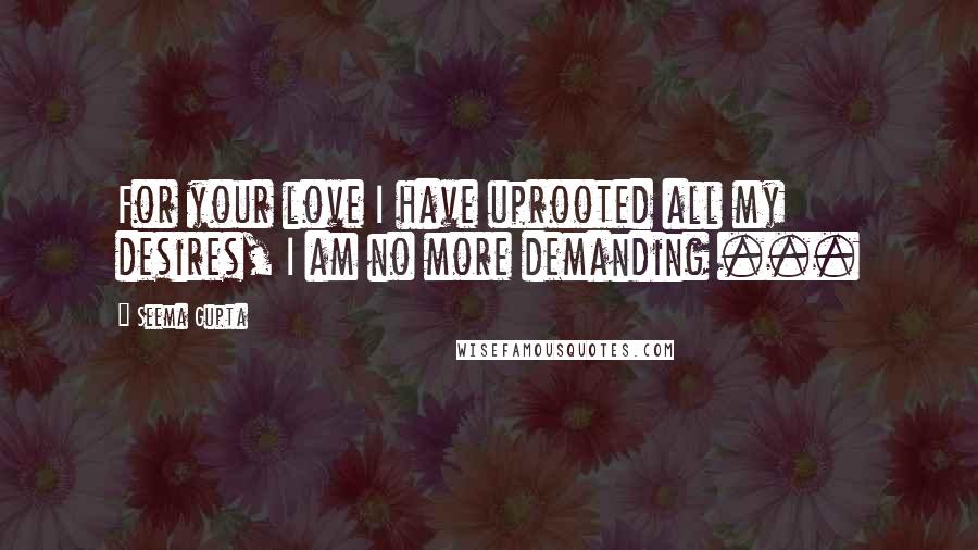 Seema Gupta Quotes: For your love I have uprooted all my desires, I am no more demanding ...