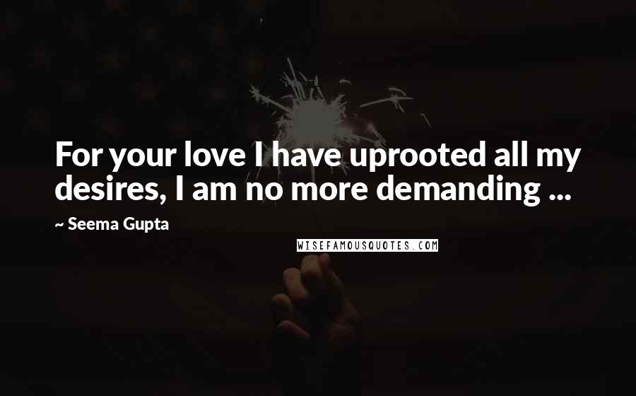 Seema Gupta Quotes: For your love I have uprooted all my desires, I am no more demanding ...