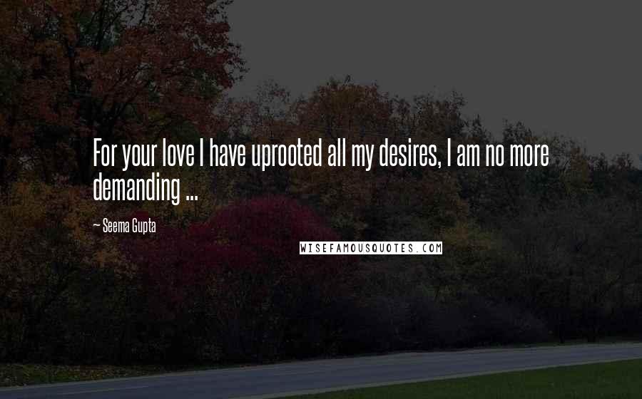 Seema Gupta Quotes: For your love I have uprooted all my desires, I am no more demanding ...