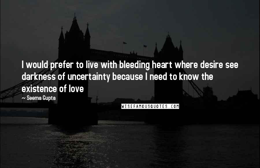 Seema Gupta Quotes: I would prefer to live with bleeding heart where desire see darkness of uncertainty because I need to know the existence of love