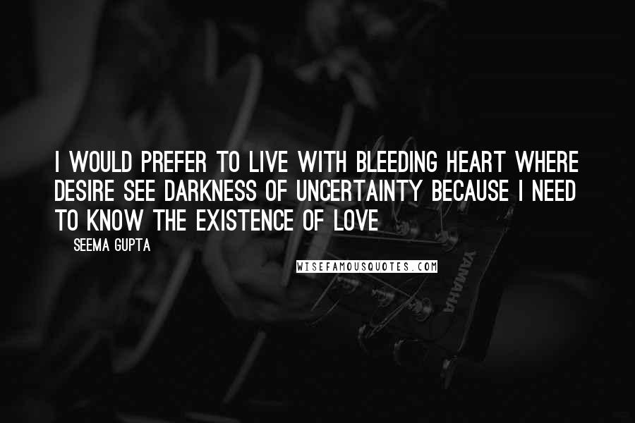 Seema Gupta Quotes: I would prefer to live with bleeding heart where desire see darkness of uncertainty because I need to know the existence of love