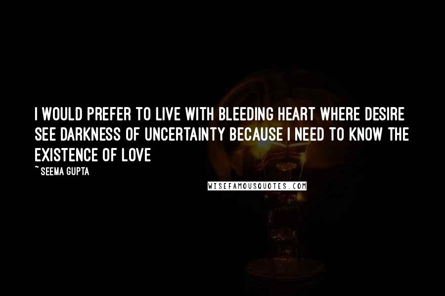 Seema Gupta Quotes: I would prefer to live with bleeding heart where desire see darkness of uncertainty because I need to know the existence of love