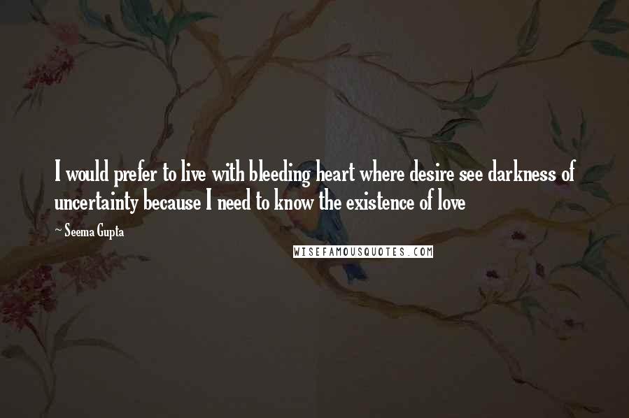 Seema Gupta Quotes: I would prefer to live with bleeding heart where desire see darkness of uncertainty because I need to know the existence of love