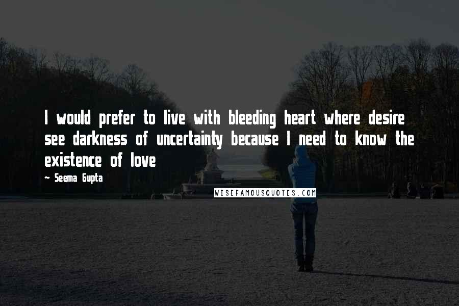 Seema Gupta Quotes: I would prefer to live with bleeding heart where desire see darkness of uncertainty because I need to know the existence of love