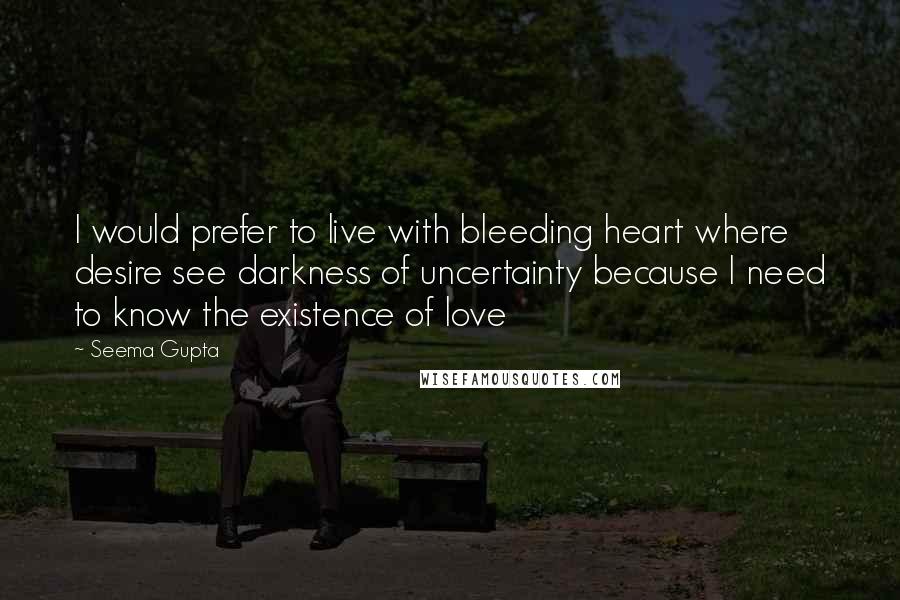 Seema Gupta Quotes: I would prefer to live with bleeding heart where desire see darkness of uncertainty because I need to know the existence of love