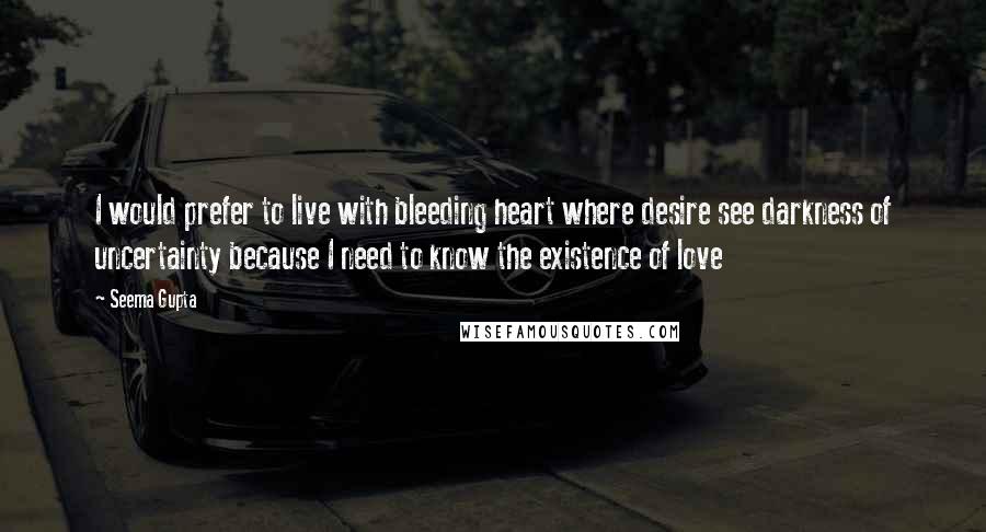 Seema Gupta Quotes: I would prefer to live with bleeding heart where desire see darkness of uncertainty because I need to know the existence of love