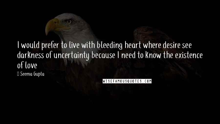 Seema Gupta Quotes: I would prefer to live with bleeding heart where desire see darkness of uncertainty because I need to know the existence of love