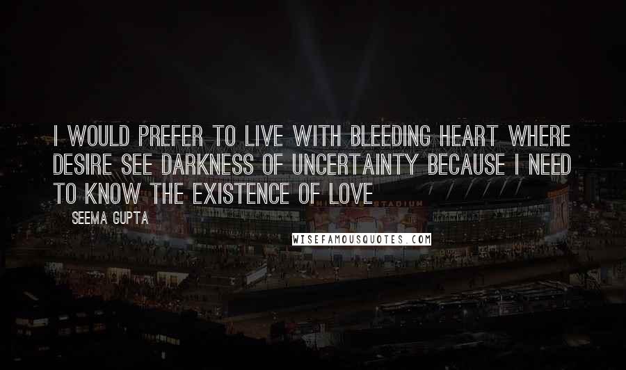 Seema Gupta Quotes: I would prefer to live with bleeding heart where desire see darkness of uncertainty because I need to know the existence of love