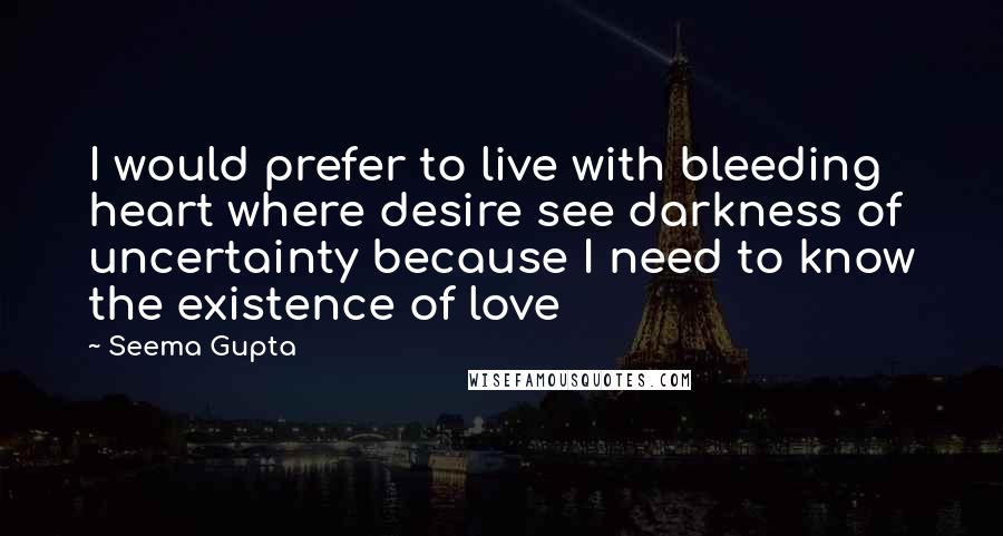 Seema Gupta Quotes: I would prefer to live with bleeding heart where desire see darkness of uncertainty because I need to know the existence of love