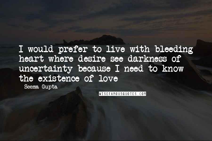 Seema Gupta Quotes: I would prefer to live with bleeding heart where desire see darkness of uncertainty because I need to know the existence of love