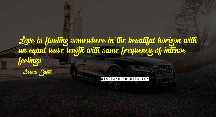 Seema Gupta Quotes: Love is floating somewhere in the beautiful horizon with an equal wave length with same frequency of intense feelings