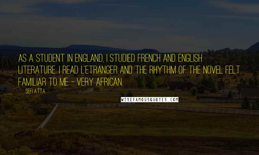 Sefi Atta Quotes: As a student in England, I studied French and English literature. I read L'Etranger and the rhythm of the novel felt familiar to me - very African.