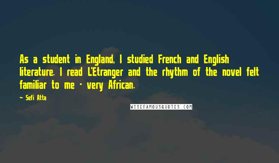 Sefi Atta Quotes: As a student in England, I studied French and English literature. I read L'Etranger and the rhythm of the novel felt familiar to me - very African.