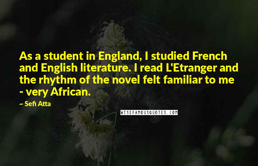 Sefi Atta Quotes: As a student in England, I studied French and English literature. I read L'Etranger and the rhythm of the novel felt familiar to me - very African.