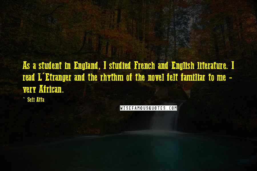 Sefi Atta Quotes: As a student in England, I studied French and English literature. I read L'Etranger and the rhythm of the novel felt familiar to me - very African.