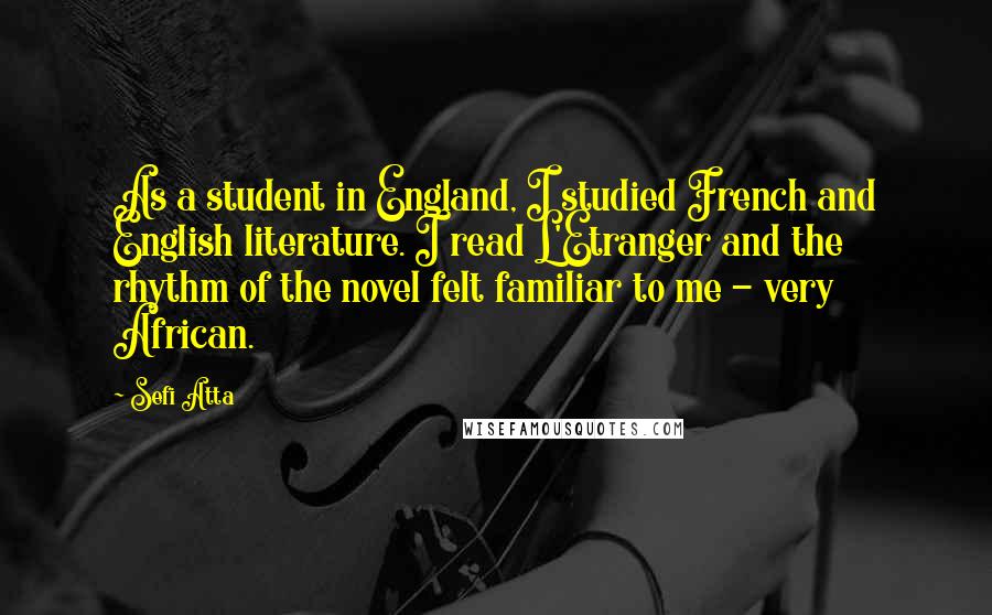 Sefi Atta Quotes: As a student in England, I studied French and English literature. I read L'Etranger and the rhythm of the novel felt familiar to me - very African.