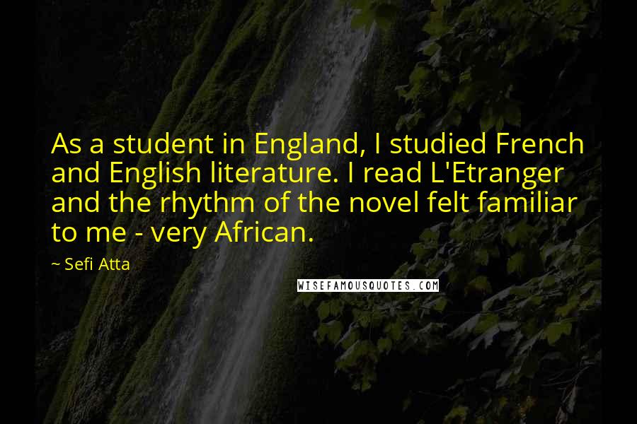 Sefi Atta Quotes: As a student in England, I studied French and English literature. I read L'Etranger and the rhythm of the novel felt familiar to me - very African.