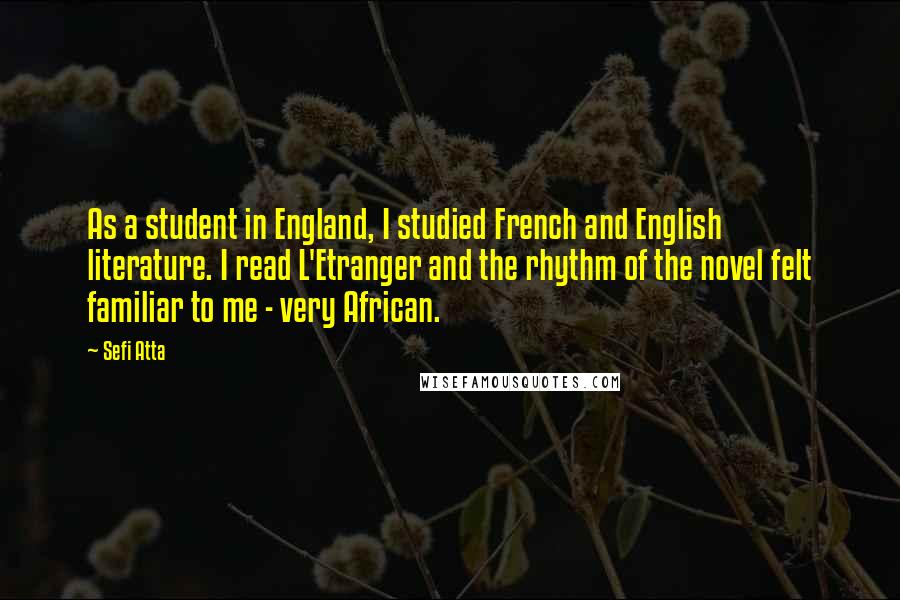 Sefi Atta Quotes: As a student in England, I studied French and English literature. I read L'Etranger and the rhythm of the novel felt familiar to me - very African.