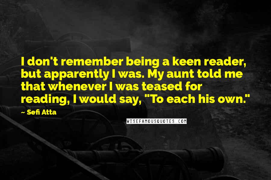 Sefi Atta Quotes: I don't remember being a keen reader, but apparently I was. My aunt told me that whenever I was teased for reading, I would say, "To each his own."