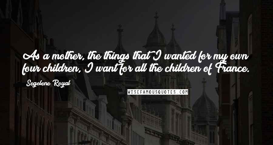 Segolene Royal Quotes: As a mother, the things that I wanted for my own four children, I want for all the children of France.