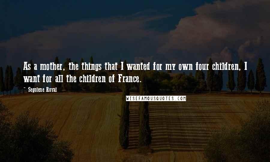 Segolene Royal Quotes: As a mother, the things that I wanted for my own four children, I want for all the children of France.