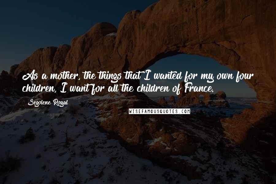 Segolene Royal Quotes: As a mother, the things that I wanted for my own four children, I want for all the children of France.