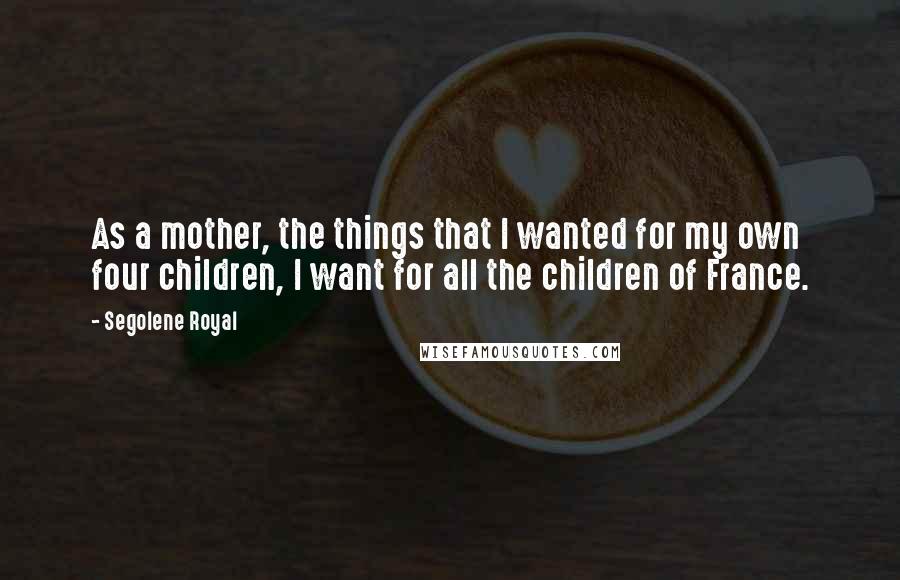 Segolene Royal Quotes: As a mother, the things that I wanted for my own four children, I want for all the children of France.