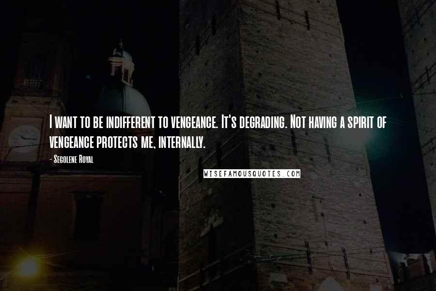 Segolene Royal Quotes: I want to be indifferent to vengeance. It's degrading. Not having a spirit of vengeance protects me, internally.