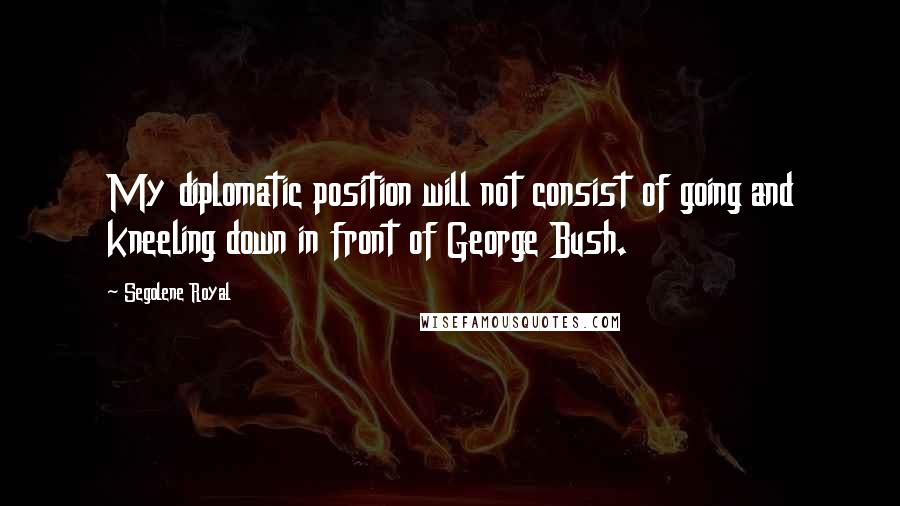 Segolene Royal Quotes: My diplomatic position will not consist of going and kneeling down in front of George Bush.