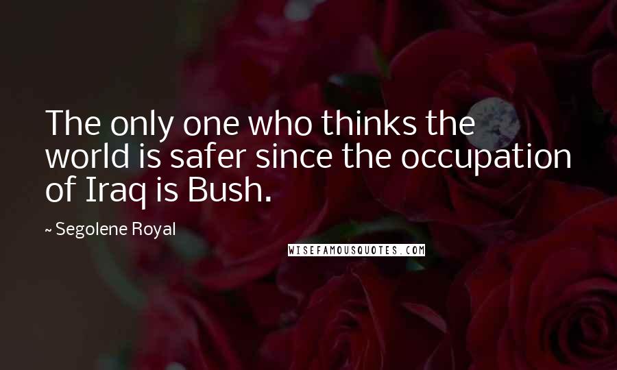 Segolene Royal Quotes: The only one who thinks the world is safer since the occupation of Iraq is Bush.