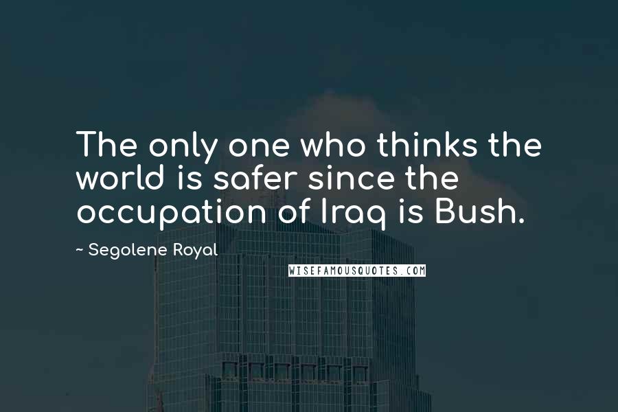 Segolene Royal Quotes: The only one who thinks the world is safer since the occupation of Iraq is Bush.