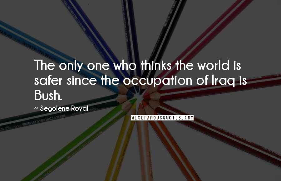 Segolene Royal Quotes: The only one who thinks the world is safer since the occupation of Iraq is Bush.