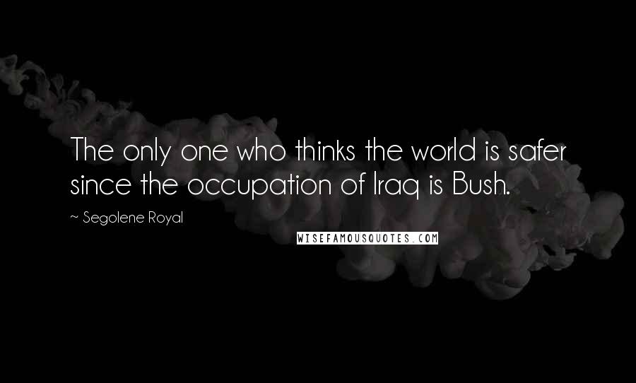 Segolene Royal Quotes: The only one who thinks the world is safer since the occupation of Iraq is Bush.