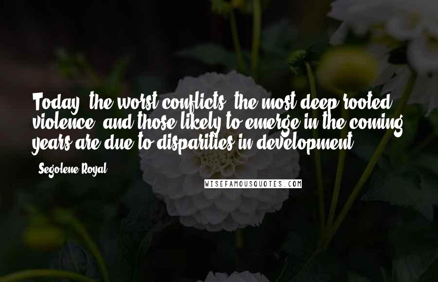 Segolene Royal Quotes: Today, the worst conflicts, the most deep-rooted violence, and those likely to emerge in the coming years are due to disparities in development.