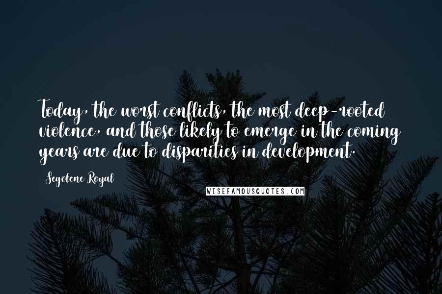 Segolene Royal Quotes: Today, the worst conflicts, the most deep-rooted violence, and those likely to emerge in the coming years are due to disparities in development.