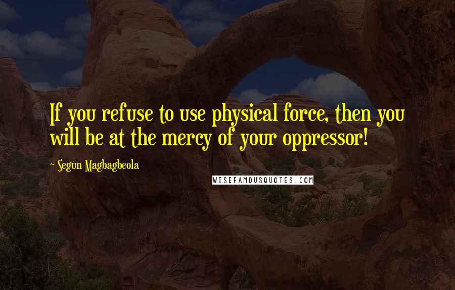 Segun Magbagbeola Quotes: If you refuse to use physical force, then you will be at the mercy of your oppressor!