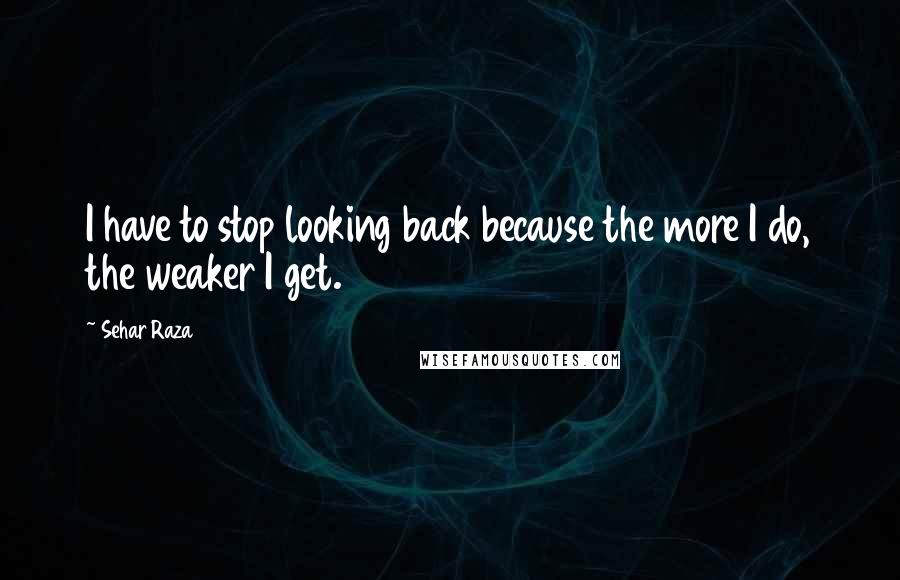 Sehar Raza Quotes: I have to stop looking back because the more I do, the weaker I get.