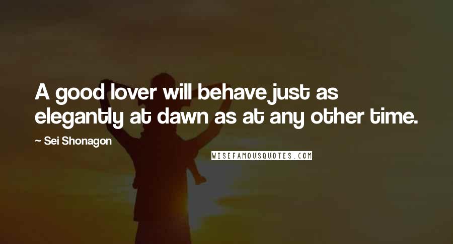 Sei Shonagon Quotes: A good lover will behave just as elegantly at dawn as at any other time.