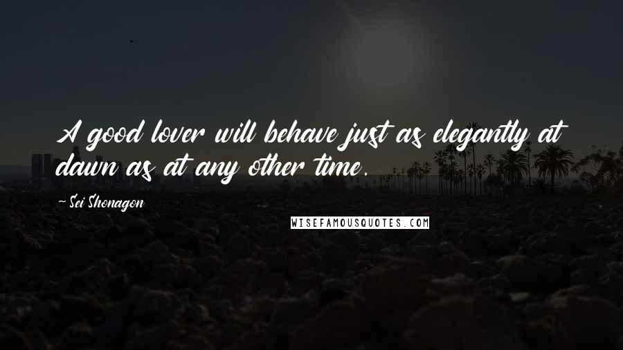 Sei Shonagon Quotes: A good lover will behave just as elegantly at dawn as at any other time.