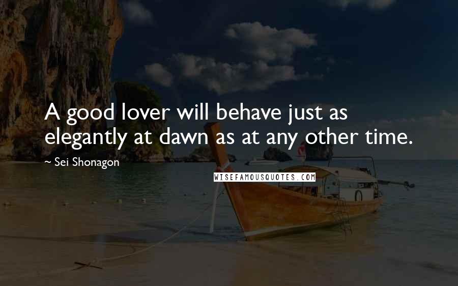 Sei Shonagon Quotes: A good lover will behave just as elegantly at dawn as at any other time.